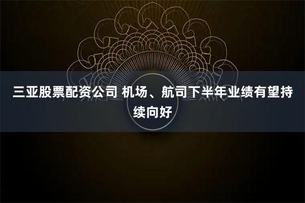 三亚股票配资公司 机场、航司下半年业绩有望持续向好