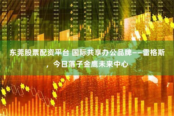 东莞股票配资平台 国际共享办公品牌——雷格斯，今日落子金鹰未来中心
