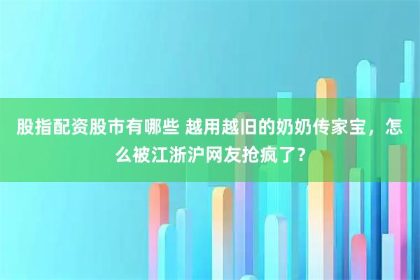 股指配资股市有哪些 越用越旧的奶奶传家宝,怎么被江浙沪网友抢疯了?