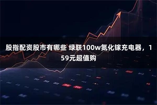 股指配资股市有哪些 绿联100w氮化镓充电器，159元超值购