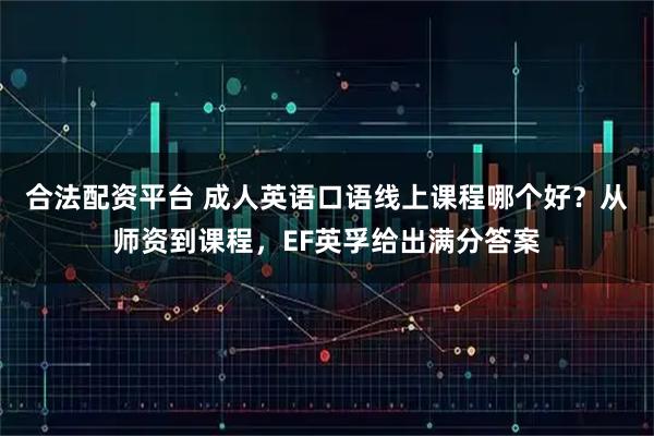 合法配资平台 成人英语口语线上课程哪个好？从师资到课程，EF英孚给出满分答案
