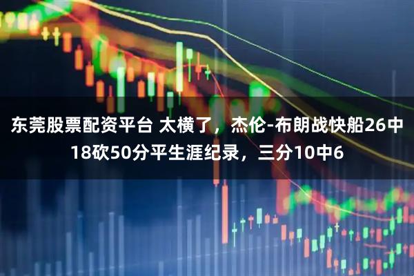 东莞股票配资平台 太横了,杰伦-布朗战快船26中18砍50分平生涯纪录,三分10中6