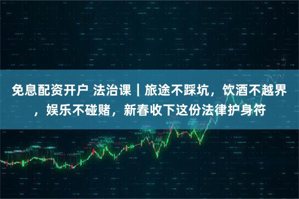 免息配资开户 法治课｜旅途不踩坑，饮酒不越界，娱乐不碰赌，新春收下这份法律护身符