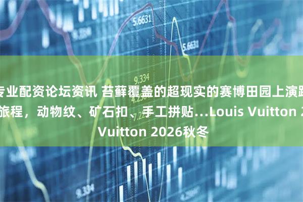 专业配资论坛资讯 苔藓覆盖的超现实的赛博田园上演路易威登新旅程，动物纹、矿石扣、手工拼贴…Louis Vuitton 2026秋冬