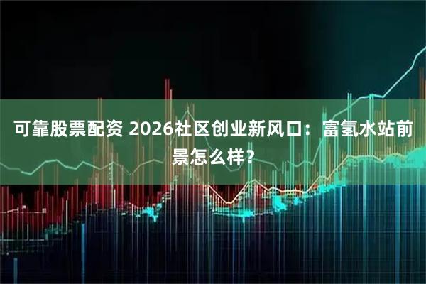 可靠股票配资 2026社区创业新风口：富氢水站前景怎么样？