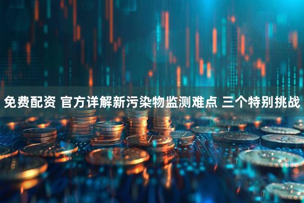 免费配资 官方详解新污染物监测难点 三个特别挑战