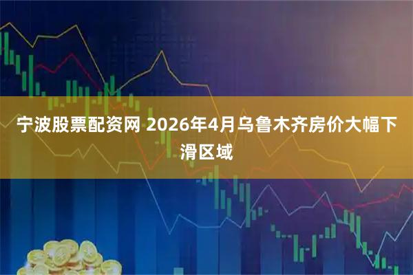 宁波股票配资网 2026年4月乌鲁木齐房价大幅下滑区域