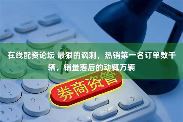 在线配资论坛 最狠的讽刺，热销第一名订单数千辆，销量落后的动辄万辆