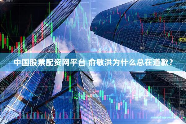 中国股票配资网平台 俞敏洪为什么总在道歉？