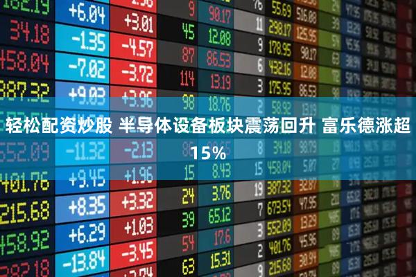 轻松配资炒股 半导体设备板块震荡回升 富乐德涨超15%