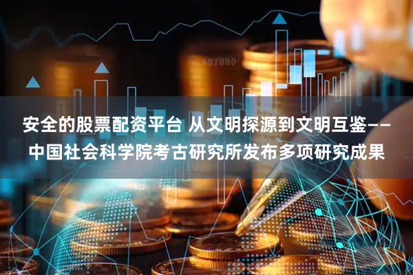 安全的股票配资平台 从文明探源到文明互鉴——中国社会科学院考古研究所发布多项研究成果
