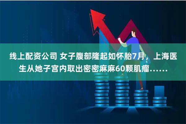 线上配资公司 女子腹部隆起如怀胎7月，上海医生从她子宫内取出密密麻麻60颗肌瘤……