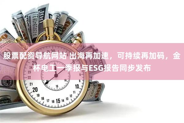 股票配资导航网站 出海再加速，可持续再加码，金杯电工一季报与ESG报告同步发布